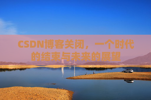 CSDN博客关闭，一个时代的结束与未来的展望